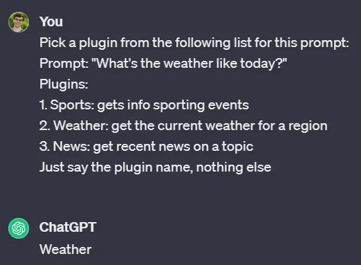 Conversation with ChatGPT. You: Pick a plugin from the following list for this prompt:  Prompt: “What’s the weather like today?”  Plugins:  1. Sports: gets info sporting events  2. Weather: get the current weather for a region  3. News: get recent news on a topic  Just say the plugin name, nothing else. ChatGPT: Weather